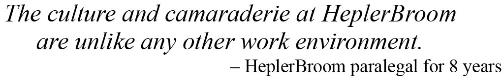 Quote on working at HeplerBroom from a paralegal The culture and camaraderie at HeplerBroom are unlike any other work environment. – HeplerBroom paralegal for 8 years