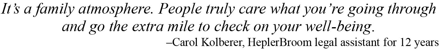 It is a family atmosphere. People truly care what you are going through and go the extra mile to check on your well-being. –Carol Kolberer, HeplerBroom legal assistant 10 years