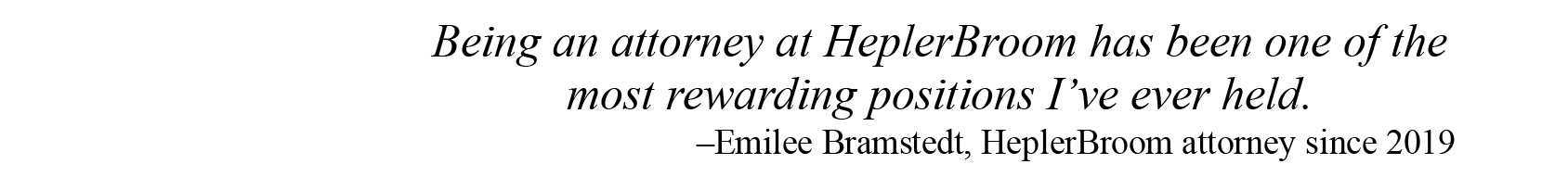 Being an attorney at HeplerBroom has been one of the most rewarding positions that I have ever held. –Emilee Bramstedt, HeplerBroom attorney for 5 years