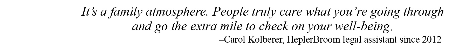 It is a family atmosphere. People truly care what you are going through and go the extra mile to check on your well-being. –Carol Kolberer, HeplerBroom legal assistant 10 years